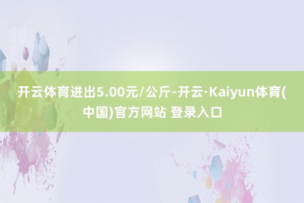 开云体育进出5.00元/公斤-开云·Kaiyun体育(中国)官方网站 登录入口