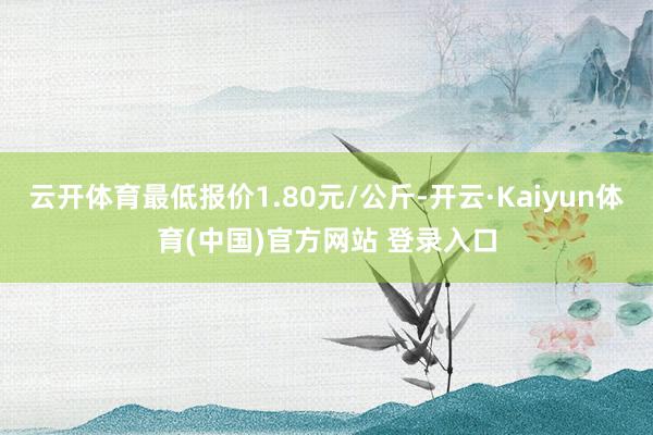 云开体育最低报价1.80元/公斤-开云·Kaiyun体育(中国)官方网站 登录入口