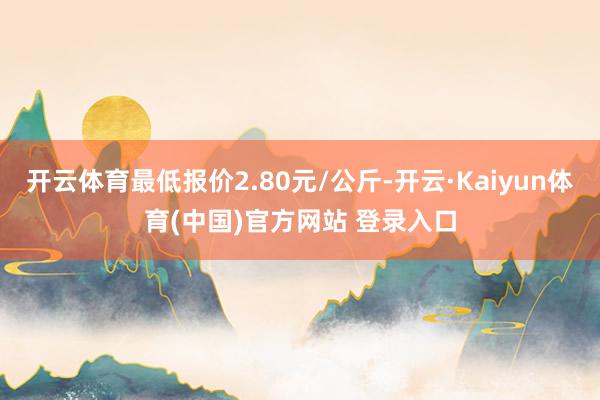 开云体育最低报价2.80元/公斤-开云·Kaiyun体育(中国)官方网站 登录入口