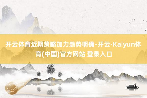 开云体育近期策略加力趋势明确-开云·Kaiyun体育(中国)官方网站 登录入口