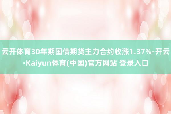 云开体育30年期国债期货主力合约收涨1.37%-开云·Kaiyun体育(中国)官方网站 登录入口