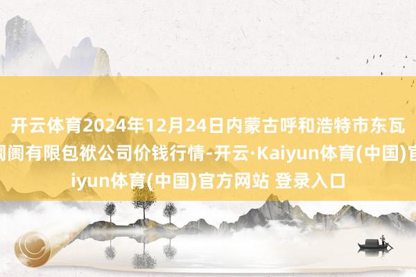 开云体育2024年12月24日内蒙古呼和浩特市东瓦窑农副居品批发阛阓有限包袱公司价钱行情-开云·Kaiyun体育(中国)官方网站 登录入口