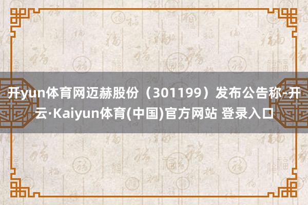 开yun体育网迈赫股份（301199）发布公告称-开云·Kaiyun体育(中国)官方网站 登录入口